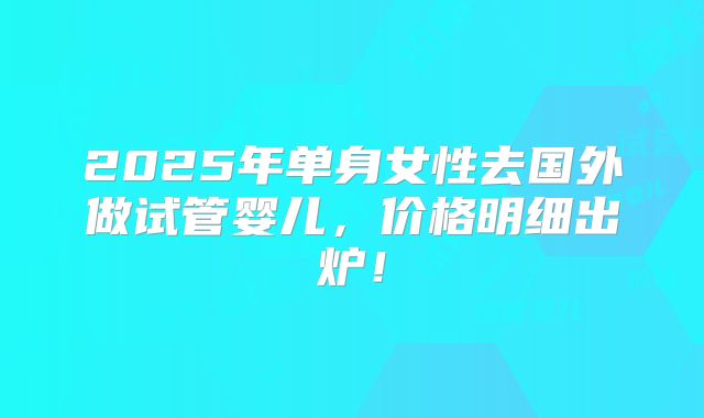 2025年单身女性去国外做试管婴儿，价格明细出炉！