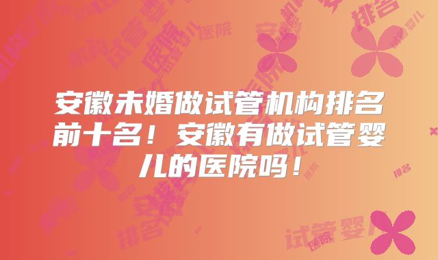 安徽未婚做试管机构排名前十名！安徽有做试管婴儿的医院吗！