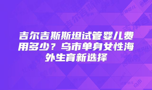 吉尔吉斯斯坦试管婴儿费用多少？乌市单身女性海外生育新选择