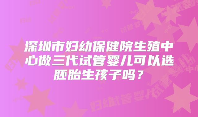 深圳市妇幼保健院生殖中心做三代试管婴儿可以选胚胎生孩子吗？