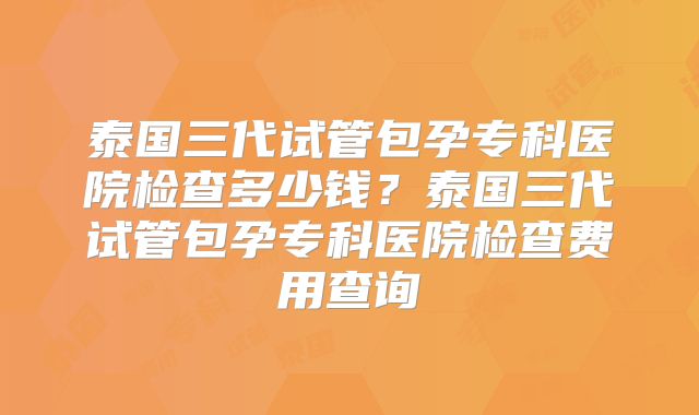 泰国三代试管包孕专科医院检查多少钱？泰国三代试管包孕专科医院检查费用查询