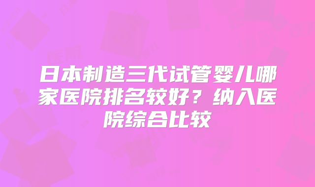 日本制造三代试管婴儿哪家医院排名较好?纳入医院综合比较
