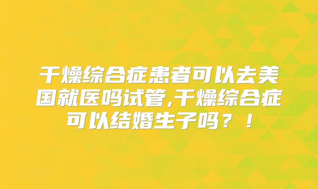干燥综合症患者可以去美国就医吗试管,干燥综合症可以结婚生子吗？！