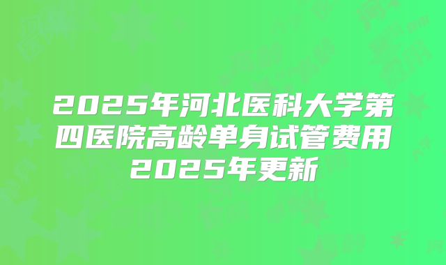 2025年河北医科大学第四医院高龄单身试管费用2025年更新