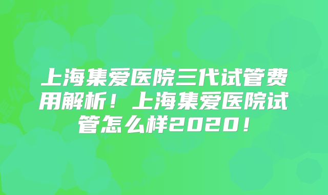 上海集爱医院三代试管费用解析！上海集爱医院试管怎么样2020！
