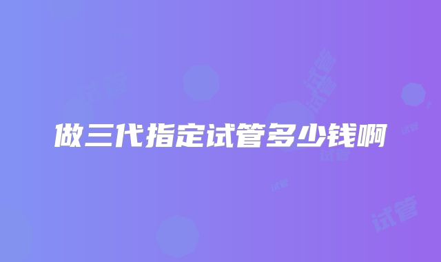 做三代指定试管多少钱啊