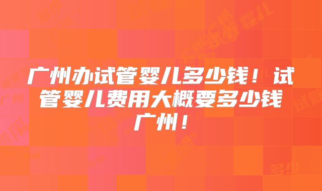 广州办试管婴儿多少钱！试管婴儿费用大概要多少钱广州！