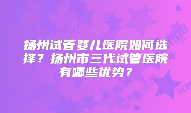 扬州试管婴儿医院如何选择？扬州市三代试管医院有哪些优势？