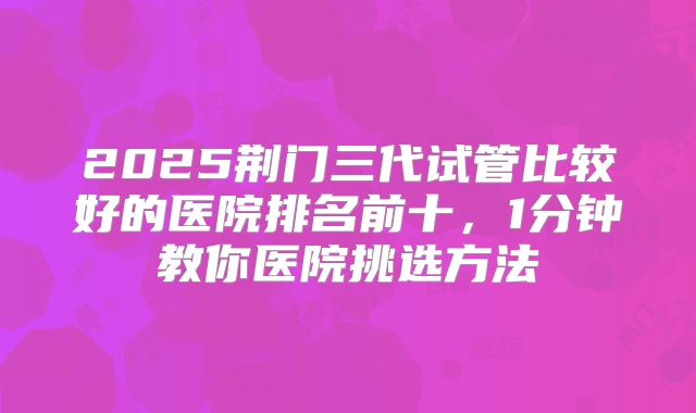 2025荆门三代试管比较好的医院排名前十，1分钟教你医院挑选方法