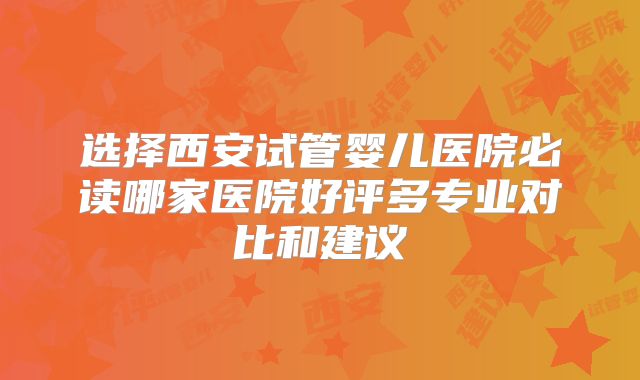 选择西安试管婴儿医院必读哪家医院好评多专业对比和建议