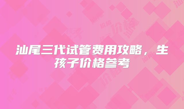 汕尾三代试管费用攻略，生孩子价格参考