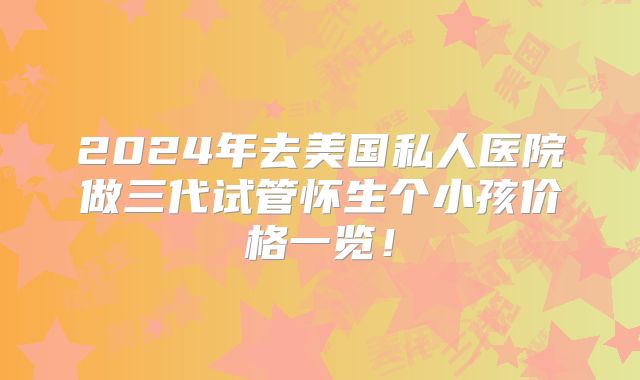 2024年去美国私人医院做三代试管怀生个小孩价格一览！