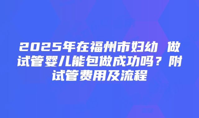 2025年在福州市妇幼 做试管婴儿能包做成功吗?附试管费用及流程