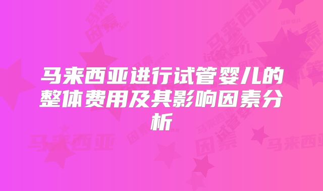 马来西亚进行试管婴儿的整体费用及其影响因素分析