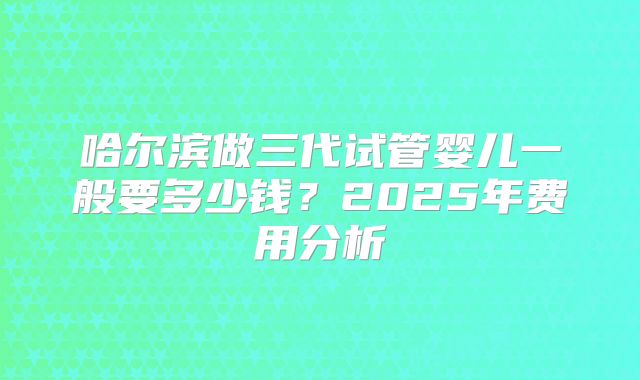 哈尔滨做三代试管婴儿一般要多少钱?2025年费用分析