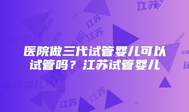 医院做三代试管婴儿可以试管吗？江苏试管婴儿