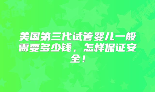 美国第三代试管婴儿一般需要多少钱,怎样保证安全!