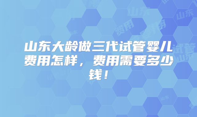 山东大龄做三代试管婴儿费用怎样,费用需要多少钱!