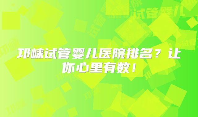邛崃试管婴儿医院排名?让你心里有数!