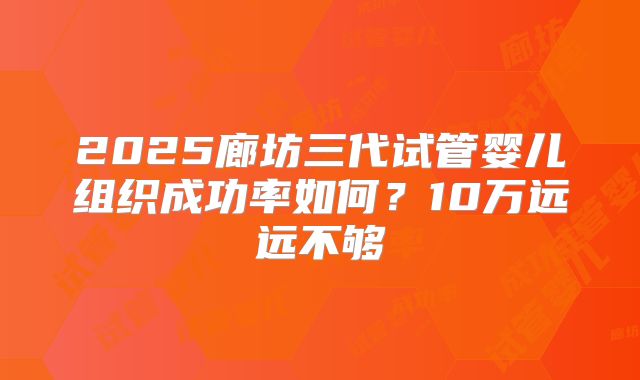 2025廊坊三代试管婴儿组织成功率如何?10万远远不够