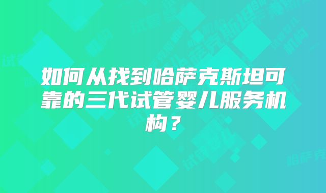 如何从找到哈萨克斯坦可靠的三代试管婴儿服务机构？