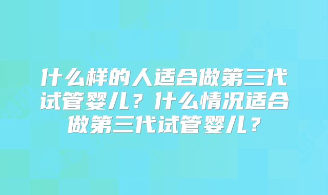 什么样的人适合做第三代试管婴儿？什么情况适合做第三代试管婴儿？