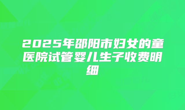 2025年邵阳市妇女的童医院试管婴儿生子收费明细