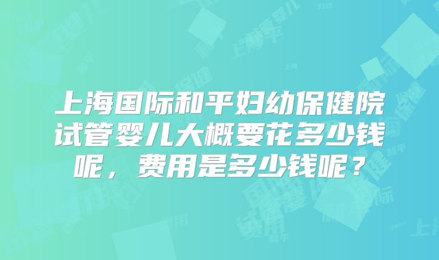 上海国际和平妇幼保健院试管婴儿大概要花多少钱呢，费用是多少钱呢？