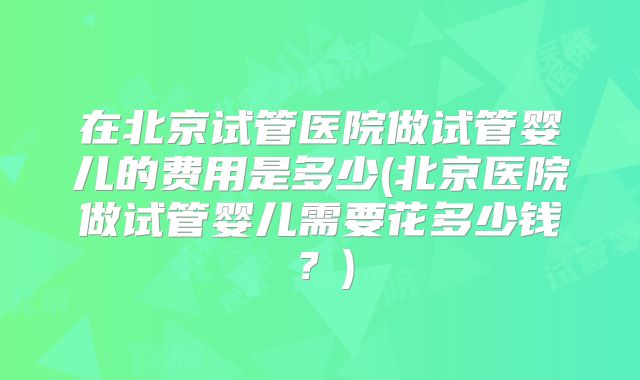 在北京试管医院做试管婴儿的费用是多少(北京医院做试管婴儿需要花多少钱?)