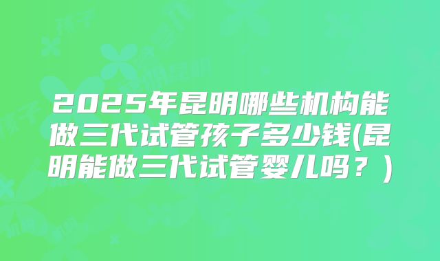 2025年昆明哪些机构能做三代试管孩子多少钱(昆明能做三代试管婴儿吗？)
