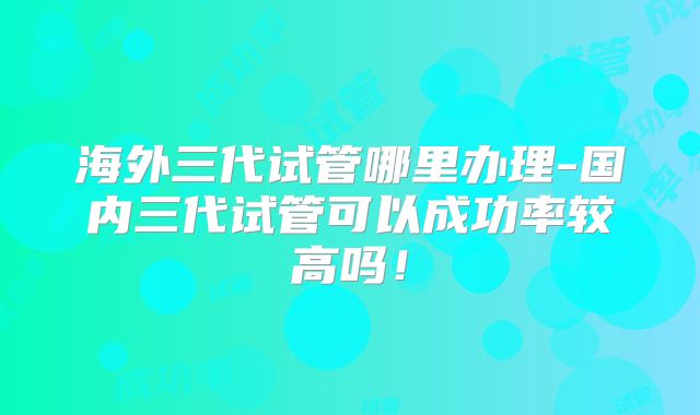 海外三代试管哪里办理-国内三代试管可以成功率较高吗！