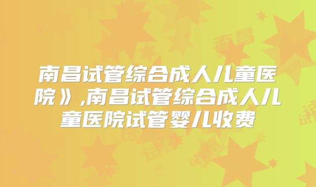 南昌试管综合成人儿童医院》,南昌试管综合成人儿童医院试管婴儿收费