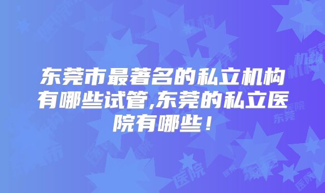 东莞市最著名的私立机构有哪些试管,东莞的私立医院有哪些！