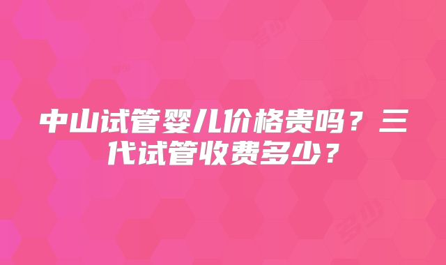 中山试管婴儿价格贵吗？三代试管收费多少？