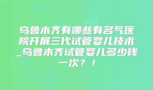 乌鲁木齐有哪些有名气医院开展三代试管婴儿技术_乌鲁木齐试管婴儿多少钱一次?!