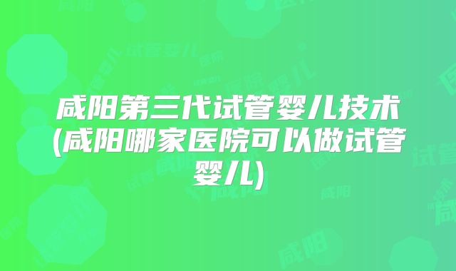 咸阳第三代试管婴儿技术(咸阳哪家医院可以做试管婴儿)