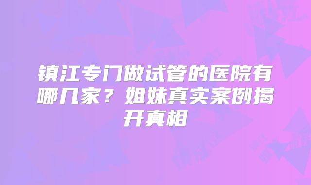 镇江专门做试管的医院有哪几家？姐妹真实案例揭开真相