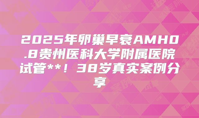 2025年卵巢早衰AMH0.8贵州医科大学附属医院试管**！38岁真实案例分享