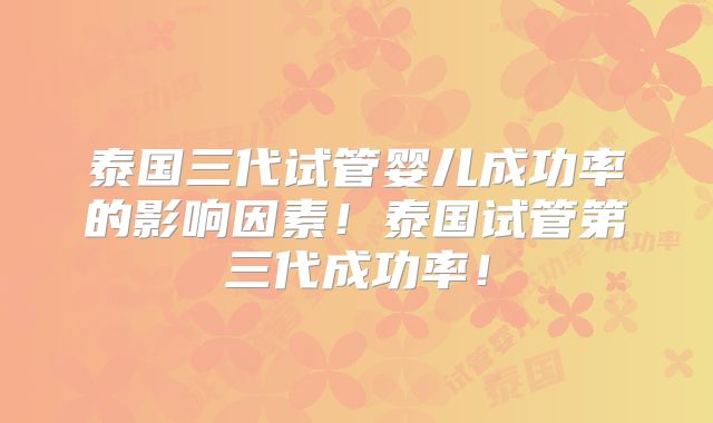泰国三代试管婴儿成功率的影响因素！泰国试管第三代成功率！