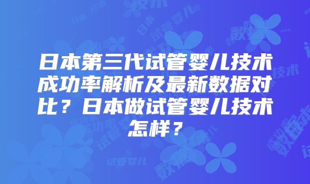 日本第三代试管婴儿技术成功率解析及最新数据对比？日本做试管婴儿技术怎样？