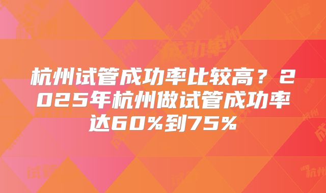 杭州试管成功率比较高？2025年杭州做试管成功率达60%到75%