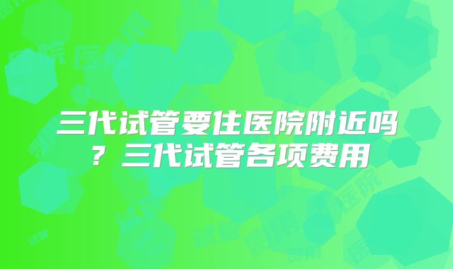 三代试管要住医院附近吗？三代试管各项费用