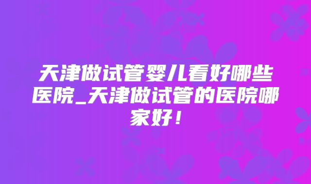 天津做试管婴儿看好哪些医院_天津做试管的医院哪家好！
