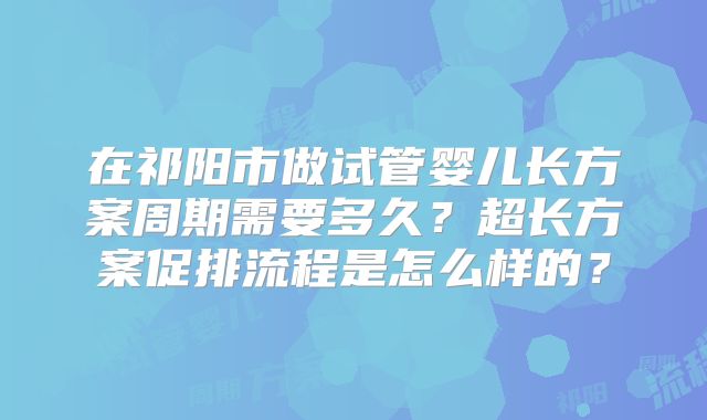 在祁阳市做试管婴儿长方案周期需要多久？超长方案促排流程是怎么样的？