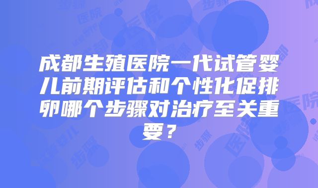 成都生殖医院一代试管婴儿前期评估和个性化促排卵哪个步骤对治疗至关重要？