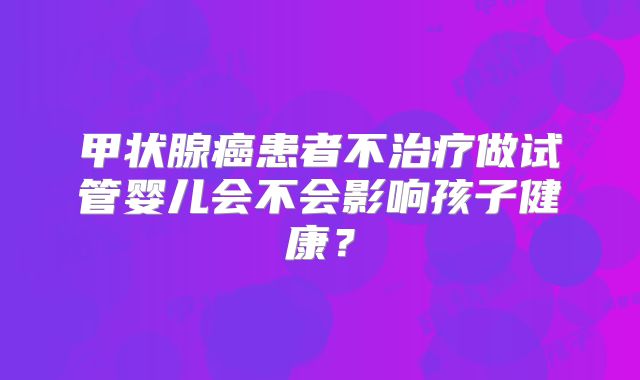 甲状腺癌患者不治疗做试管婴儿会不会影响孩子健康？