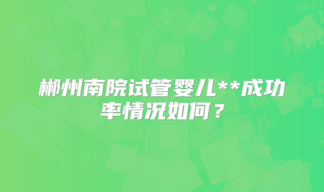 郴州南院试管婴儿**成功率情况如何?