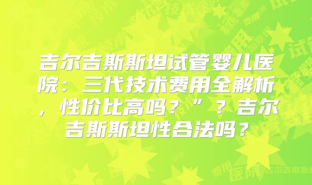 吉尔吉斯斯坦试管婴儿医院:三代技术费用全解析,性价比高吗?”?吉尔吉斯斯坦性合法吗?