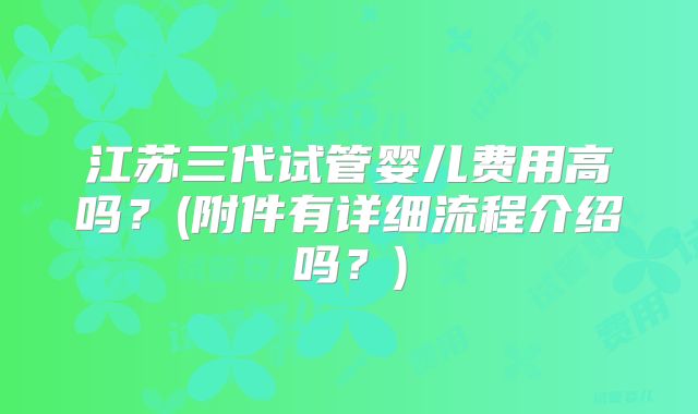 江苏三代试管婴儿费用高吗？(附件有详细流程介绍吗？)