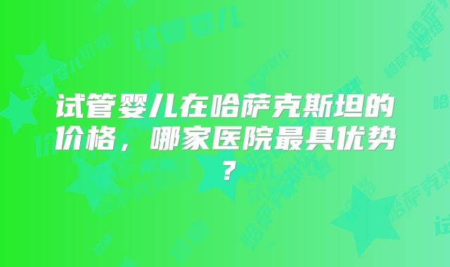 试管婴儿在哈萨克斯坦的价格,哪家医院最具优势?